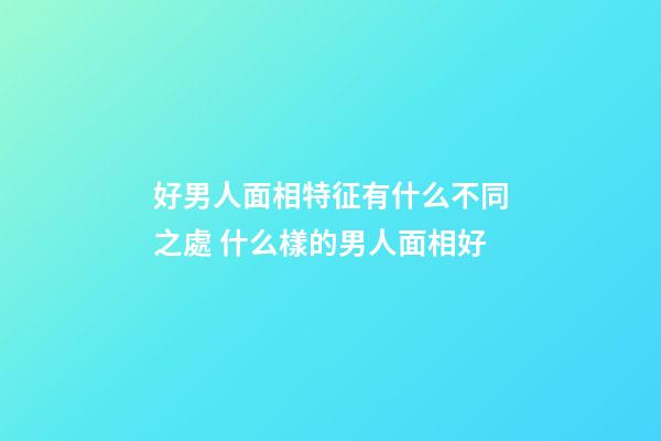 好男人面相特征有什么不同之處 什么樣的男人面相好